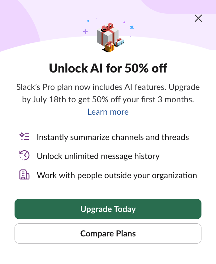 Unlock Al for 50% off Slack's Pro plan now includes Al features. Upgrade by July 18th to get 50% off your first 3 months. Learn more Instantly summarize channels and threads 3) Unlock unlimited message history Work with people outside your organization Upgrade Today Compare Plans